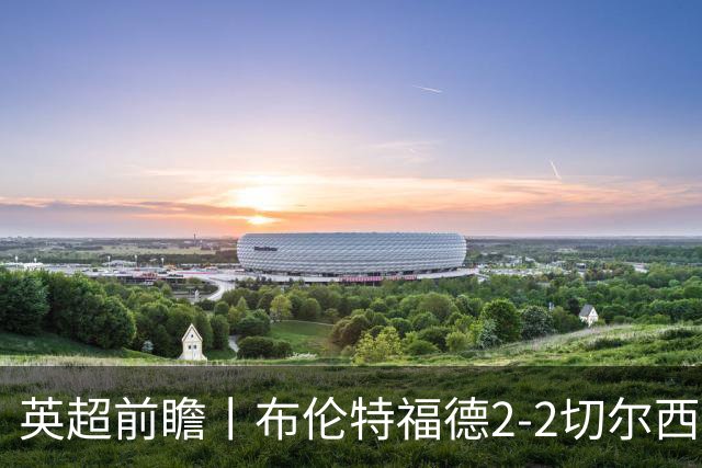 英超前瞻丨布伦特福德2-2切尔西：锋线猛将缺阵，龙哥战术遇难题